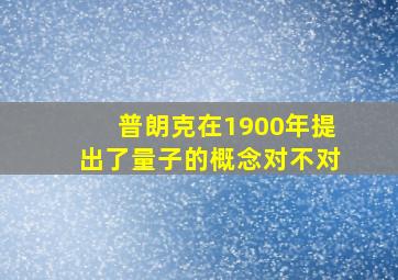 普朗克在1900年提出了量子的概念对不对