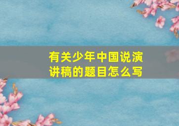 有关少年中国说演讲稿的题目怎么写