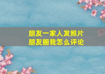 朋友一家人发照片朋友圈我怎么评论