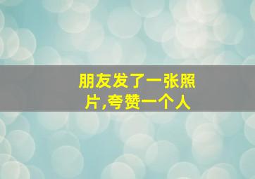 朋友发了一张照片,夸赞一个人