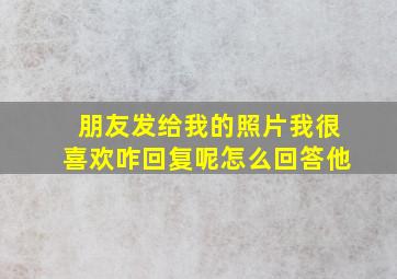 朋友发给我的照片我很喜欢咋回复呢怎么回答他