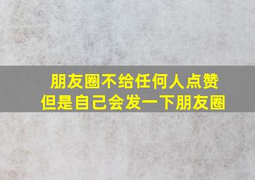 朋友圈不给任何人点赞但是自己会发一下朋友圈