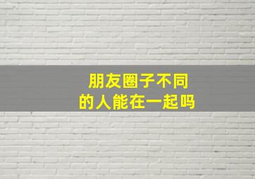 朋友圈子不同的人能在一起吗