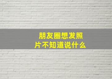 朋友圈想发照片不知道说什么