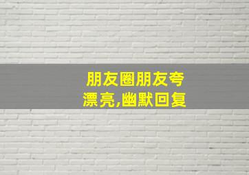 朋友圈朋友夸漂亮,幽默回复