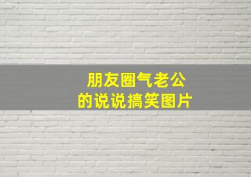 朋友圈气老公的说说搞笑图片