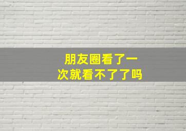 朋友圈看了一次就看不了了吗