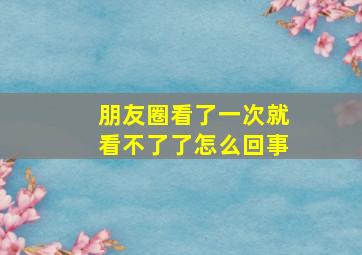 朋友圈看了一次就看不了了怎么回事