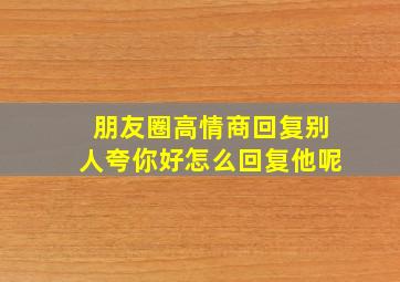 朋友圈高情商回复别人夸你好怎么回复他呢