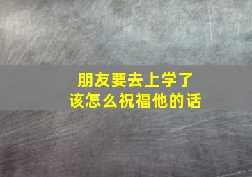 朋友要去上学了该怎么祝福他的话