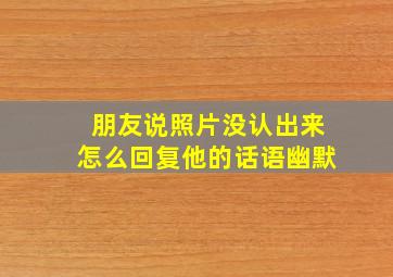 朋友说照片没认出来怎么回复他的话语幽默