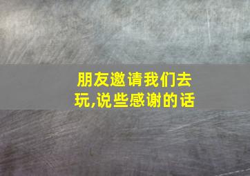 朋友邀请我们去玩,说些感谢的话