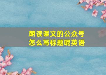 朗读课文的公众号怎么写标题呢英语