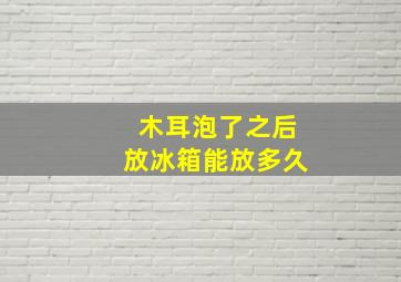 木耳泡了之后放冰箱能放多久