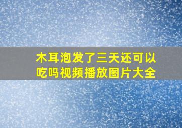 木耳泡发了三天还可以吃吗视频播放图片大全