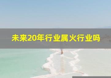 未来20年行业属火行业吗