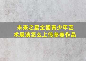 未来之星全国青少年艺术展演怎么上传参赛作品