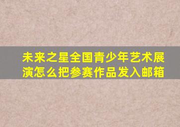 未来之星全国青少年艺术展演怎么把参赛作品发入邮箱