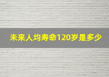 未来人均寿命120岁是多少