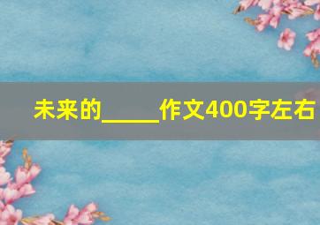 未来的_____作文400字左右