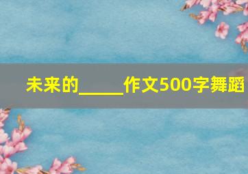 未来的_____作文500字舞蹈