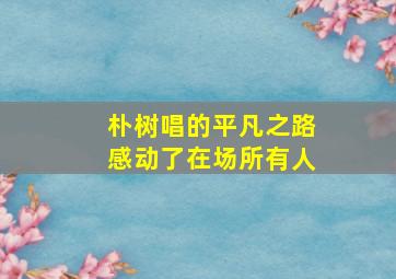 朴树唱的平凡之路感动了在场所有人