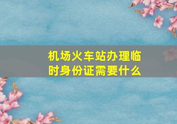 机场火车站办理临时身份证需要什么