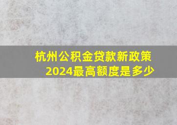 杭州公积金贷款新政策2024最高额度是多少