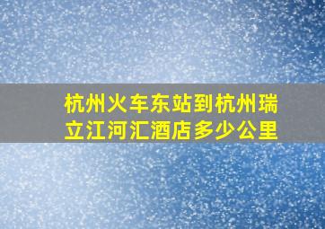 杭州火车东站到杭州瑞立江河汇酒店多少公里