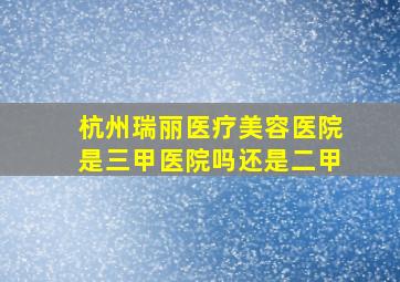 杭州瑞丽医疗美容医院是三甲医院吗还是二甲