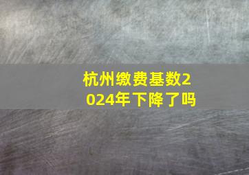 杭州缴费基数2024年下降了吗