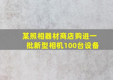 某照相器材商店购进一批新型相机100台设备