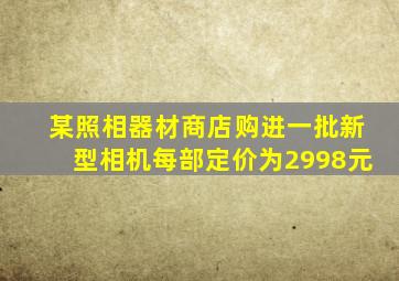 某照相器材商店购进一批新型相机每部定价为2998元