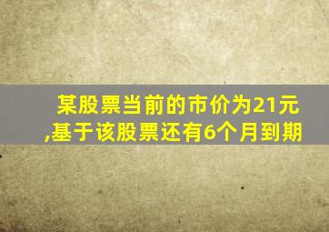 某股票当前的市价为21元,基于该股票还有6个月到期