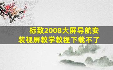 标致2008大屏导航安装视屏教学教程下载不了