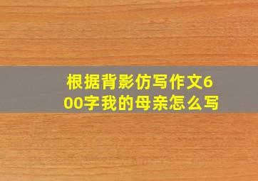 根据背影仿写作文600字我的母亲怎么写