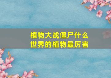 植物大战僵尸什么世界的植物最厉害