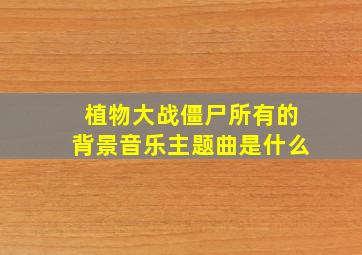 植物大战僵尸所有的背景音乐主题曲是什么