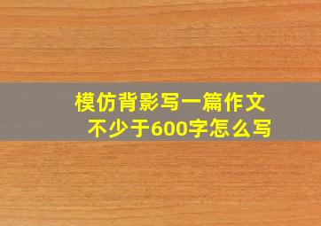 模仿背影写一篇作文不少于600字怎么写