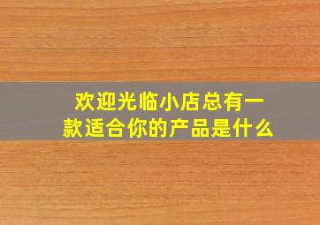 欢迎光临小店总有一款适合你的产品是什么