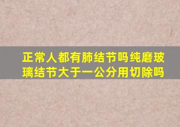 正常人都有肺结节吗纯磨玻璃结节大于一公分用切除吗