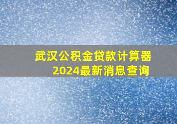 武汉公积金贷款计算器2024最新消息查询