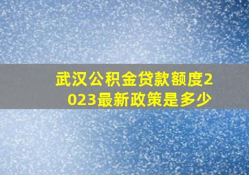 武汉公积金贷款额度2023最新政策是多少