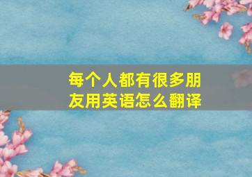 每个人都有很多朋友用英语怎么翻译