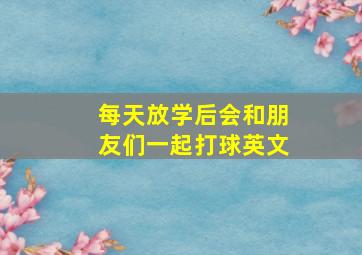 每天放学后会和朋友们一起打球英文