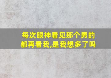 每次眼神看见那个男的都再看我,是我想多了吗