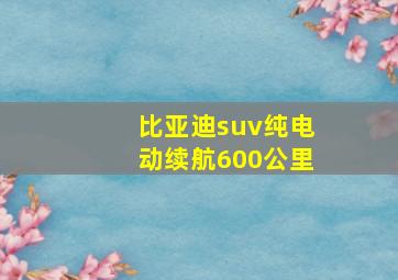 比亚迪suv纯电动续航600公里