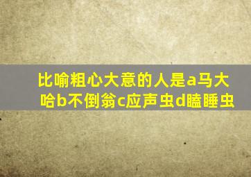 比喻粗心大意的人是a马大哈b不倒翁c应声虫d瞌睡虫