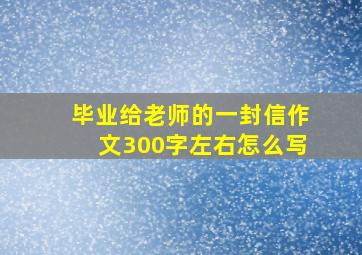 毕业给老师的一封信作文300字左右怎么写