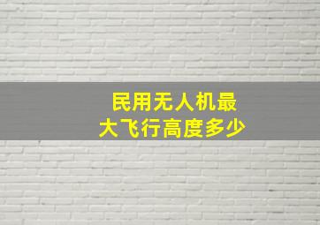 民用无人机最大飞行高度多少